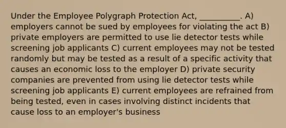 Under the Employee Polygraph Protection Act, __________. A) employers cannot be sued by employees for violating the act B) private employers are permitted to use lie detector tests while screening job applicants C) current employees may not be tested randomly but may be tested as a result of a specific activity that causes an economic loss to the employer D) private security companies are prevented from using lie detector tests while screening job applicants E) current employees are refrained from being tested, even in cases involving distinct incidents that cause loss to an employer's business