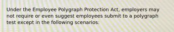 Under the Employee Polygraph Protection Act, employers may not require or even suggest employees submit to a polygraph test except in the following scenarios: