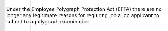 Under the Employee Polygraph Protection Act (EPPA) there are no longer any legitimate reasons for requiring job a job applicant to submit to a polygraph examination.