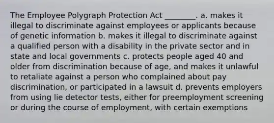 The Employee Polygraph Protection Act ________. a. makes it illegal to discriminate against employees or applicants because of genetic information b. makes it illegal to discriminate against a qualified person with a disability in the private sector and in state and local governments c. protects people aged 40 and older from discrimination because of age, and makes it unlawful to retaliate against a person who complained about pay discrimination, or participated in a lawsuit d. prevents employers from using lie detector tests, either for preemployment screening or during the course of employment, with certain exemptions