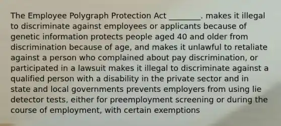 The Employee Polygraph Protection Act ________. makes it illegal to discriminate against employees or applicants because of genetic information protects people aged 40 and older from discrimination because of age, and makes it unlawful to retaliate against a person who complained about pay discrimination, or participated in a lawsuit makes it illegal to discriminate against a qualified person with a disability in the private sector and in state and local governments prevents employers from using lie detector tests, either for preemployment screening or during the course of employment, with certain exemptions