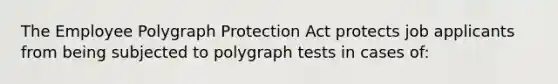 The Employee Polygraph Protection Act protects job applicants from being subjected to polygraph tests in cases of: