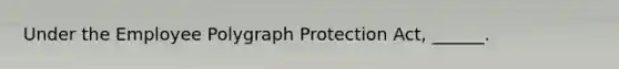 Under the Employee Polygraph Protection Act, ______.