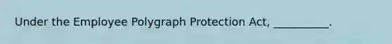 Under the Employee Polygraph Protection Act, __________.