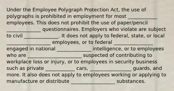 Under the Employee Polygraph Protection Act, the use of polygraphs is prohibited in employment for most ____________ employees. This does not prohibit the use of paper/pencil ______________ questionnaires. Employers who violate are subject to civil ______________. It does not apply to federal, state, or local __________________ employees, or to federal ________________ engaged in national ______________ intelligence, or to employees who are ______________________ suspected of contributing to workplace loss or injury, or to employees in security business such as private ____________ cars, _________________ guards, and more. It also does not apply to employees working or applying to manufacture or distribute __________________ substances.