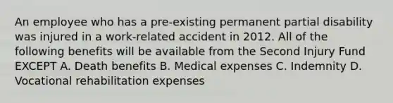 An employee who has a pre-existing permanent partial disability was injured in a work-related accident in 2012. All of the following benefits will be available from the Second Injury Fund EXCEPT A. Death benefits B. Medical expenses C. Indemnity D. Vocational rehabilitation expenses