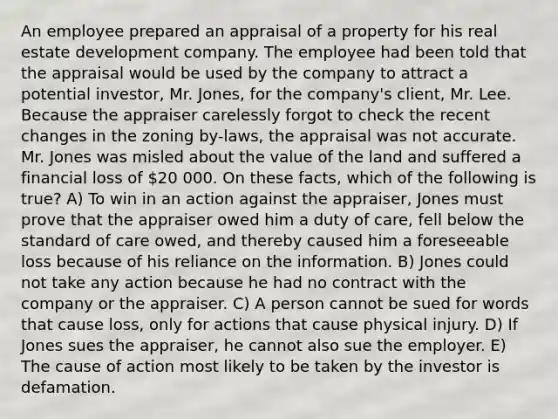 An employee prepared an appraisal of a property for his real estate development company. The employee had been told that the appraisal would be used by the company to attract a potential investor, Mr. Jones, for the company's client, Mr. Lee. Because the appraiser carelessly forgot to check the recent changes in the zoning by-laws, the appraisal was not accurate. Mr. Jones was misled about the value of the land and suffered a financial loss of 20 000. On these facts, which of the following is true? A) To win in an action against the appraiser, Jones must prove that the appraiser owed him a duty of care, fell below the standard of care owed, and thereby caused him a foreseeable loss because of his reliance on the information. B) Jones could not take any action because he had no contract with the company or the appraiser. C) A person cannot be sued for words that cause loss, only for actions that cause physical injury. D) If Jones sues the appraiser, he cannot also sue the employer. E) The cause of action most likely to be taken by the investor is defamation.