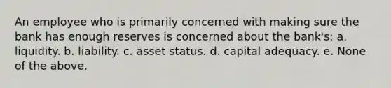 An employee who is primarily concerned with making sure the bank has enough reserves is concerned about the bank's: a. liquidity. b. liability. c. asset status. d. capital adequacy. e. None of the above.