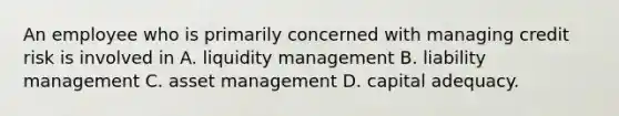 An employee who is primarily concerned with managing credit risk is involved in A. liquidity management B. liability management C. asset management D. capital adequacy.