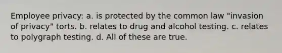 Employee privacy: a. is protected by the common law "invasion of privacy" torts. b. relates to drug and alcohol testing. c. relates to polygraph testing. d. All of these are true.