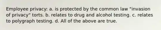 Employee privacy: a. is protected by the common law "invasion of privacy" torts. b. relates to drug and alcohol testing. c. relates to polygraph testing. d. All of the above are true.