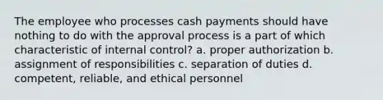 The employee who processes cash payments should have nothing to do with the approval process is a part of which characteristic of internal control? a. proper authorization b. assignment of responsibilities c. separation of duties d. competent, reliable, and ethical personnel