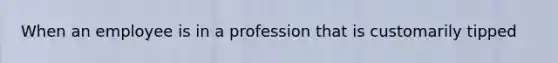 When an employee is in a profession that is customarily tipped