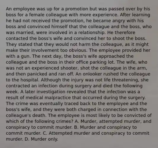 An employee was up for a promotion but was passed over by his boss for a female colleague with more experience. After learning he had not received the promotion, he became angry with his boss and convinced himself that the colleague and the boss, who was married, were involved in a relationship. He therefore contacted the boss's wife and convinced her to shoot the boss. They stated that they would not harm the colleague, as it might make their involvement too obvious. The employee provided her with a gun. The next day, the boss's wife approached the colleague and the boss in their office parking lot. The wife, who was not an experienced shooter, shot the colleague in the arm, and then panicked and ran off. An onlooker rushed the colleague to the hospital. Although the injury was not life threatening, she contracted an infection during surgery and died the following week. A later investigation revealed that the infection was a result of medical malpractice that occurred during the surgery. The crime was eventually traced back to the employee and the boss's wife, and they were both charged in connection with the colleague's death. The employee is most likely to be convicted of which of the following crimes? A. Murder, attempted murder, and conspiracy to commit murder. B. Murder and conspiracy to commit murder. C. Attempted murder and conspiracy to commit murder. D. Murder only.