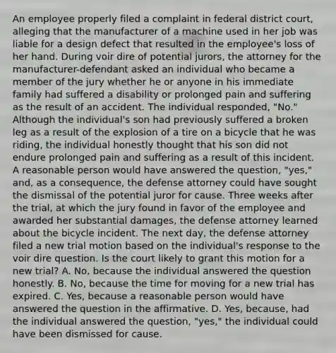 An employee properly filed a complaint in federal district court, alleging that the manufacturer of a machine used in her job was liable for a design defect that resulted in the employee's loss of her hand. During voir dire of potential jurors, the attorney for the manufacturer-defendant asked an individual who became a member of the jury whether he or anyone in his immediate family had suffered a disability or prolonged pain and suffering as the result of an accident. The individual responded, "No." Although the individual's son had previously suffered a broken leg as a result of the explosion of a tire on a bicycle that he was riding, the individual honestly thought that his son did not endure prolonged pain and suffering as a result of this incident. A reasonable person would have answered the question, "yes," and, as a consequence, the defense attorney could have sought the dismissal of the potential juror for cause. Three weeks after the trial, at which the jury found in favor of the employee and awarded her substantial damages, the defense attorney learned about the bicycle incident. The next day, the defense attorney filed a new trial motion based on the individual's response to the voir dire question. Is the court likely to grant this motion for a new trial? A. No, because the individual answered the question honestly. B. No, because the time for moving for a new trial has expired. C. Yes, because a reasonable person would have answered the question in the affirmative. D. Yes, because, had the individual answered the question, "yes," the individual could have been dismissed for cause.