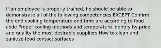 If an employee is properly trained, he should be able to demonstrate all of the following competencies EXCEPT Confirm the end cooking temperature and time are according to food code Proper cooling methods and temperature Identify by price and quality the most desirable suppliers How to clean and sanitize food contact surfaces