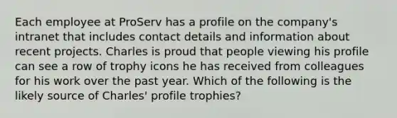 Each employee at ProServ has a profile on the company's intranet that includes contact details and information about recent projects. Charles is proud that people viewing his profile can see a row of trophy icons he has received from colleagues for his work over the past year. Which of the following is the likely source of Charles' profile trophies?