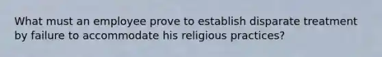 What must an employee prove to establish disparate treatment by failure to accommodate his religious practices?