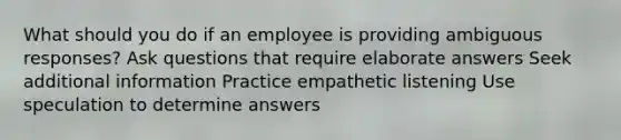 What should you do if an employee is providing ambiguous responses? Ask questions that require elaborate answers Seek additional information Practice empathetic listening Use speculation to determine answers