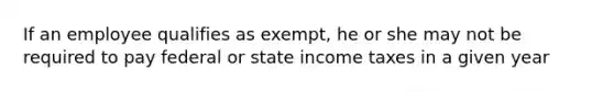 If an employee qualifies as exempt, he or she may not be required to pay federal or state income taxes in a given year