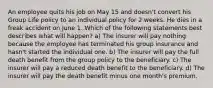 An employee quits his job on May 15 and doesn't convert his Group Life policy to an individual policy for 2 weeks. He dies in a freak accident on June 1. Which of the following statements best describes what will happen? a) The insurer will pay nothing because the employee has terminated his group insurance and hasn't started the individual one. b) The insurer will pay the full death benefit from the group policy to the beneficiary. c) The insurer will pay a reduced death benefit to the beneficiary. d) The insurer will pay the death benefit minus one month's premium.