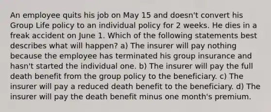 An employee quits his job on May 15 and doesn't convert his Group Life policy to an individual policy for 2 weeks. He dies in a freak accident on June 1. Which of the following statements best describes what will happen? a) The insurer will pay nothing because the employee has terminated his group insurance and hasn't started the individual one. b) The insurer will pay the full death benefit from the group policy to the beneficiary. c) The insurer will pay a reduced death benefit to the beneficiary. d) The insurer will pay the death benefit minus one month's premium.