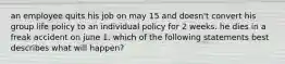 an employee quits his job on may 15 and doesn't convert his group life policy to an individual policy for 2 weeks. he dies in a freak accident on june 1. which of the following statements best describes what will happen?