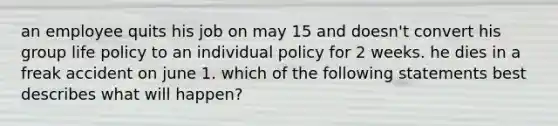 an employee quits his job on may 15 and doesn't convert his group life policy to an individual policy for 2 weeks. he dies in a freak accident on june 1. which of the following statements best describes what will happen?