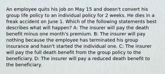 An employee quits his job on May 15 and doesn't convert his group life policy to an individual policy for 2 weeks. He dies in a freak accident on June 1. Which of the following statements best describes what will happen? A: The insurer will pay the death benefit minus one month's premium. B: The insurer will pay nothing because the employee has terminated his group insurance and hasn't started the individual one. C: The insurer will pay the full death benefit from the group policy to the beneficiary. D: The insurer will pay a reduced death benefit to the beneficiary.