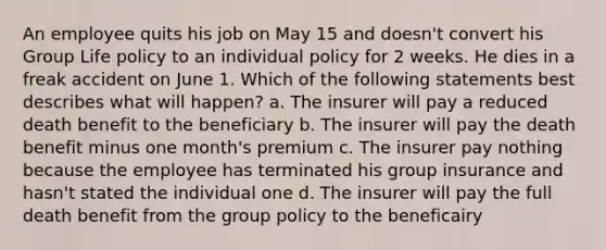 An employee quits his job on May 15 and doesn't convert his Group Life policy to an individual policy for 2 weeks. He dies in a freak accident on June 1. Which of the following statements best describes what will happen? a. The insurer will pay a reduced death benefit to the beneficiary b. The insurer will pay the death benefit minus one month's premium c. The insurer pay nothing because the employee has terminated his group insurance and hasn't stated the individual one d. The insurer will pay the full death benefit from the group policy to the beneficairy