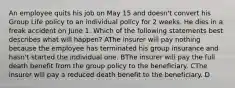 An employee quits his job on May 15 and doesn't convert his Group Life policy to an individual policy for 2 weeks. He dies in a freak accident on June 1. Which of the following statements best describes what will happen? AThe insurer will pay nothing because the employee has terminated his group insurance and hasn't started the individual one. BThe insurer will pay the full death benefit from the group policy to the beneficiary. CThe insurer will pay a reduced death benefit to the beneficiary. D