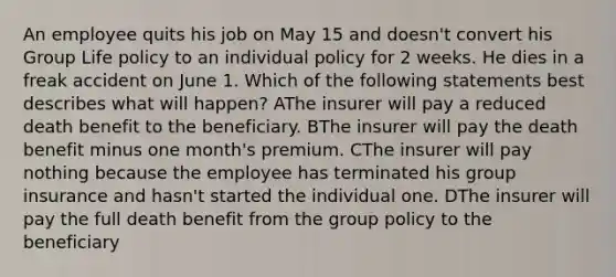 An employee quits his job on May 15 and doesn't convert his Group Life policy to an individual policy for 2 weeks. He dies in a freak accident on June 1. Which of the following statements best describes what will happen? AThe insurer will pay a reduced death benefit to the beneficiary. BThe insurer will pay the death benefit minus one month's premium. CThe insurer will pay nothing because the employee has terminated his group insurance and hasn't started the individual one. DThe insurer will pay the full death benefit from the group policy to the beneficiary