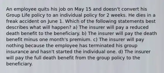 An employee quits his job on May 15 and doesn't convert his Group Life policy to an individual policy for 2 weeks. He dies in a freak accident on June 1. Which of the following statements best describes what will happen? a) The insurer will pay a reduced death benefit to the beneficiary. b) The insurer will pay the death benefit minus one month's premium. c) The insurer will pay nothing because the employee has terminated his group insurance and hasn't started the individual one. d) The insurer will pay the full death benefit from the group policy to the beneficiary.