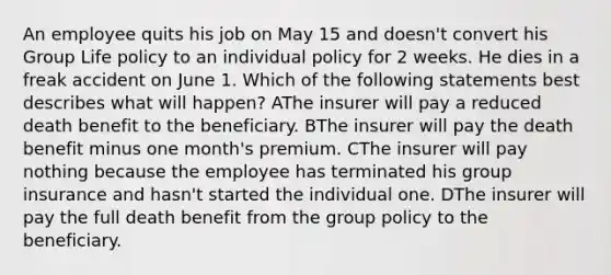 An employee quits his job on May 15 and doesn't convert his Group Life policy to an individual policy for 2 weeks. He dies in a freak accident on June 1. Which of the following statements best describes what will happen? AThe insurer will pay a reduced death benefit to the beneficiary. BThe insurer will pay the death benefit minus one month's premium. CThe insurer will pay nothing because the employee has terminated his group insurance and hasn't started the individual one. DThe insurer will pay the full death benefit from the group policy to the beneficiary.