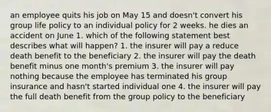 an employee quits his job on May 15 and doesn't convert his group life policy to an individual policy for 2 weeks. he dies an accident on June 1. which of the following statement best describes what will happen? 1. the insurer will pay a reduce death benefit to the beneficiary 2. the insurer will pay the death benefit minus one month's premium 3. the insurer will pay nothing because the employee has terminated his group insurance and hasn't started individual one 4. the insurer will pay the full death benefit from the group policy to the beneficiary