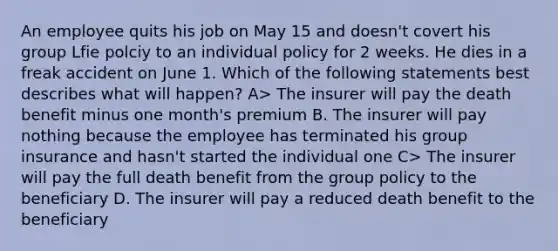 An employee quits his job on May 15 and doesn't covert his group Lfie polciy to an individual policy for 2 weeks. He dies in a freak accident on June 1. Which of the following statements best describes what will happen? A> The insurer will pay the death benefit minus one month's premium B. The insurer will pay nothing because the employee has terminated his group insurance and hasn't started the individual one C> The insurer will pay the full death benefit from the group policy to the beneficiary D. The insurer will pay a reduced death benefit to the beneficiary