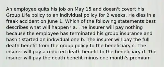 An employee quits his job on May 15 and doesn't covert his Group Life policy to an individual policy for 2 weeks. He dies in a freak accident on June 1. Which of the following statements best describes what will happen? a. The insurer will pay nothing because the employee has terminated his group insurance and hasn't started an individual one b. The insurer will pay the full death benefit from the group policy to the beneficiary c. The insurer will pay a reduced death benefit to the beneficiary d. The insurer will pay the death benefit minus one month's premium