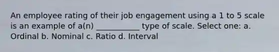 An employee rating of their job engagement using a 1 to 5 scale is an example of a(n) ___________ type of scale. Select one: a. Ordinal b. Nominal c. Ratio d. Interval