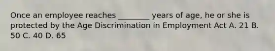 Once an employee reaches ________ years of age, he or she is protected by the Age Discrimination in Employment Act A. 21 B. 50 C. 40 D. 65