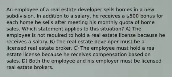 An employee of a real estate developer sells homes in a new subdivision. In addition to a salary, he receives a 500 bonus for each home he sells after meeting his monthly quota of home sales. Which statement applies to this situation? A) The employee is not required to hold a real estate license because he receives a salary. B) The real estate developer must be a licensed real estate broker. C) The employee must hold a real estate license because he receives compensation based on sales. D) Both the employee and his employer must be licensed real estate brokers.