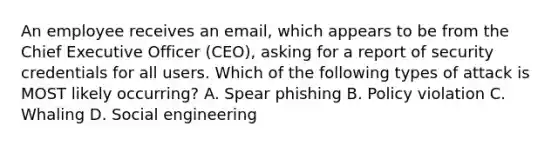 An employee receives an email, which appears to be from the Chief Executive Officer (CEO), asking for a report of security credentials for all users. Which of the following types of attack is MOST likely occurring? A. Spear phishing B. Policy violation C. Whaling D. Social engineering