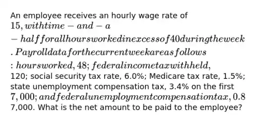 An employee receives an hourly wage rate of 15, with time-and-a-half for all hours worked in excess of 40 during the week. Payroll data for the current week are as follows: hours worked, 48; federal income tax withheld,120; social security tax rate, 6.0%; Medicare tax rate, 1.5%; state unemployment compensation tax, 3.4% on the first 7,000; and federal unemployment compensation tax, 0.8% on the first7,000. What is the net amount to be paid to the employee?