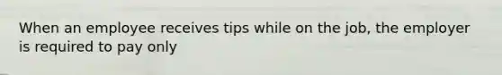 When an employee receives tips while on the job, the employer is required to pay only