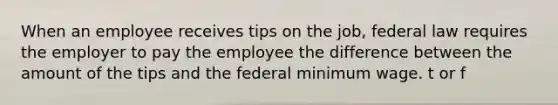 When an employee receives tips on the job, federal law requires the employer to pay the employee the difference between the amount of the tips and the federal minimum wage. t or f