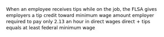 When an employee receives tips while on the job, the FLSA gives employers a tip credit toward minimum wage amount employer required to pay only 2.13 an hour in direct wages direct + tips equals at least federal minimum wage