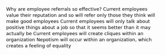 Why are employee referrals so effective? Current employees value their reputation and so will refer only those they think will make good employees Current employees will only talk about positive things about a job so that it seems better than it may actually be Current employees will create cliques within an organization Nepotism will occur within an organization, which creates a feeling of equality