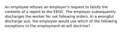 An employee refuses an employer's request to falsify the contents of a report to the EEOC. The employer subsequently discharges the worker for not following orders. In a wrongful discharge suit, the employee would use which of the following exceptions to the employment-at-will doctrine?