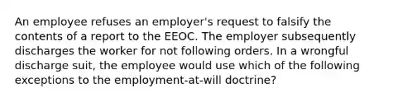 An employee refuses an employer's request to falsify the contents of a report to the EEOC. The employer subsequently discharges the worker for not following orders. In a wrongful discharge suit, the employee would use which of the following exceptions to the employment-at-will doctrine?