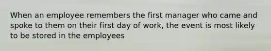 When an employee remembers the first manager who came and spoke to them on their first day of work, the event is most likely to be stored in the employees