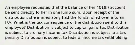 An employee requested that the balance of her 401(k) account be sent directly to her in one lump sum. Upon receipt of the distribution, she immediately had the funds rolled over into an IRA. What is the tax consequence of the distribution sent to this employee? Distribution is subject to capital gains tax Distribution is subject to ordinary income tax Distribution is subject to a tax penalty Distribution is subject to federal income tax withholding